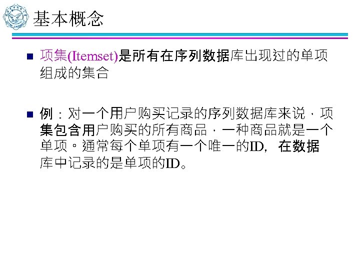 基本概念 n n 项集(Itemset)是所有在序列数据库出现过的单项 组成的集合 例：对一个用户购买记录的序列数据库来说，项 集包含用户购买的所有商品，一种商品就是一个 单项。通常每个单项有一个唯一的ID，在数据 库中记录的是单项的ID。 