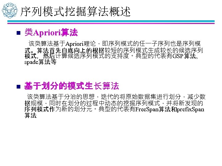 序列模式挖掘算法概述 n 类Apriori算法 该类算法基于Apriori理论，即序列模式的任一子序列也是序列模 式。算法首先自底向上的根据较短的序列模式生成较长的候选序列 模式，然后计算候选序列模式的支持度。典型的代表有GSP算法, spade算法等 n 基于划分的模式生长算法 该类算法基于分治的思想，迭代的将原始数据集进行划分，减少数 据规模，同时在划分的过程中动态的挖掘序列模式，并将新发现的 序列模式作为新的划分元。典型的代表有Free. Span算法和prefix. Span