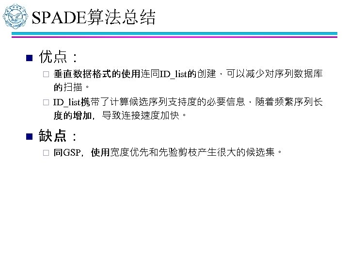 SPADE算法总结 n 优点： 垂直数据格式的使用连同ID_list的创建，可以减少对序列数据库 的扫描。 ¨ ID_list携带了计算候选序列支持度的必要信息，随着频繁序列长 度的增加，导致连接速度加快。 ¨ n 缺点： ¨ 同GSP，使用宽度优先和先验剪枝产生很大的候选集。 