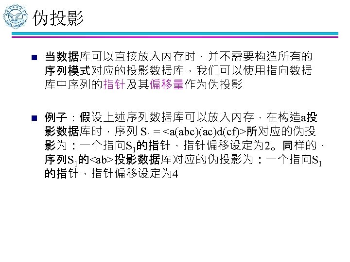 伪投影 n 当数据库可以直接放入内存时，并不需要构造所有的 序列模式对应的投影数据库，我们可以使用指向数据 库中序列的指针及其偏移量作为伪投影 n 例子：假设上述序列数据库可以放入内存，在构造a投 影数据库时，序列 S 1 = <a(abc)(ac)d(cf)>所对应的伪投 影为：一个指向S 1的指针，指针偏移设定为