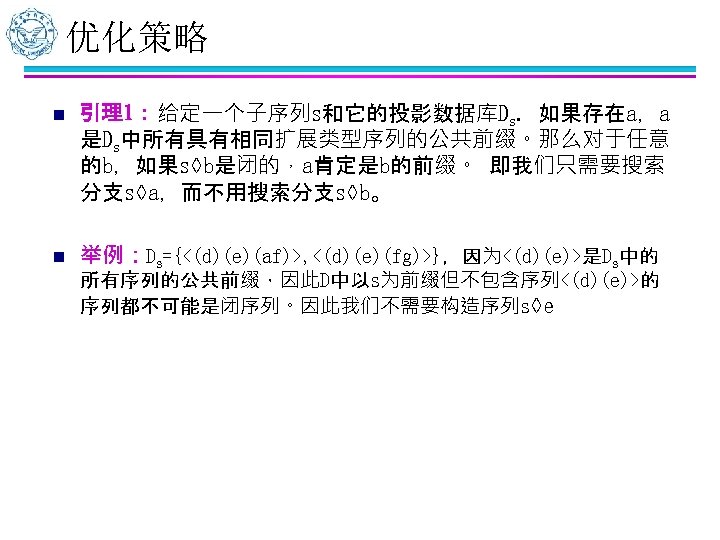 优化策略 n 引理1：给定一个子序列s和它的投影数据库Ds. 如果存在a，a 是Ds中所有具有相同扩展类型序列的公共前缀。那么对于任意 的b，如果s◊b是闭的，a肯定是b的前缀。 即我们只需要搜索 分支s◊a，而不用搜索分支s◊b。 n 举例：Ds={<(d)(e)(af)>, <(d)(e)(fg)>}，因为<(d)(e)>是Ds中的 所有序列的公共前缀，因此D中以s为前缀但不包含序列<(d)(e)>的 序列都不可能是闭序列。因此我们不需要构造序列s◊e 