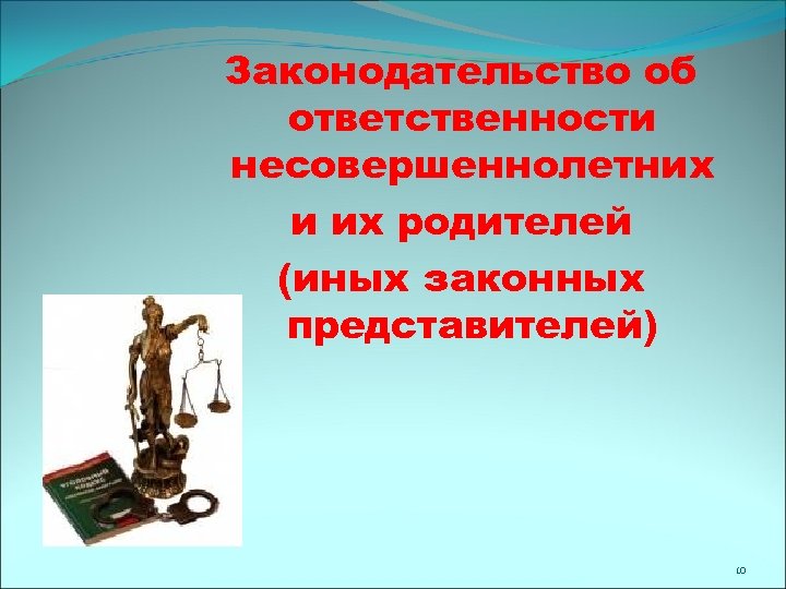 Законодательство об ответственности несовершеннолетних и их родителей (иных законных представителей) 10 
