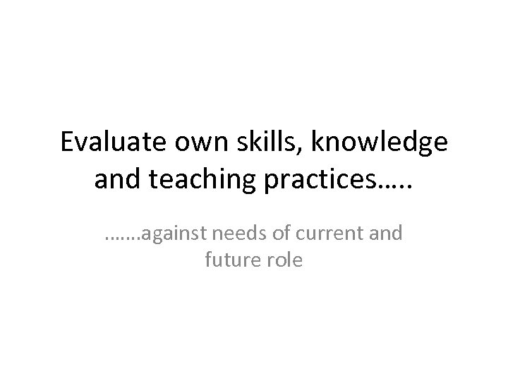 Evaluate own skills, knowledge and teaching practices…. . ……. against needs of current and