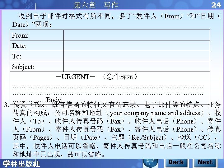 24 第六章 写作 收到电子邮件时格式有所不同，多了“发件人（From）”和“日期（ Date）”两项： From: Date: To: Subject: －URGENT－ （急件标示） …………………………………………………………………………Body 3. 传真（Fax）既有信函的特征又有备忘录、电子邮件等的特点。业务