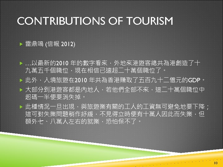 CONTRIBUTIONS OF TOURISM 雷鼎鳴 (信報 2012) …以最新的2010 年的數字看來，外地來港遊客總共為港創造了十 九萬五千個職位，現在相信已遠超二十萬個職位了。 此外，入境旅遊在 2010 年共為香港賺取了五百九十二億元的GDP。 大部分到港遊客都是內地人，若他們全部不來，這二十萬個職位中 起碼一半便要消失掉。