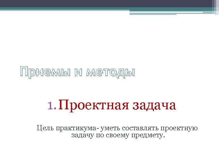 Приемы и методы 1. Проектная задача Цель практикума- уметь составлять проектную задачу по своему