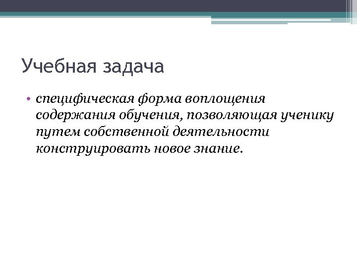 Учебная задача • специфическая форма воплощения содержания обучения, позволяющая ученику путем собственной деятельности конструировать