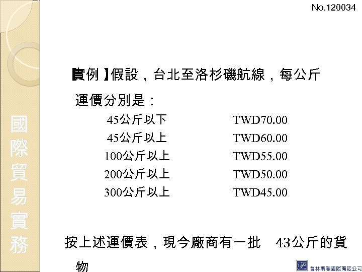 No. 120034 【 實例 】 假設，台北至洛杉磯航線，每公斤 運價分別是： 國 際 貿 易 實 務 45公斤以下