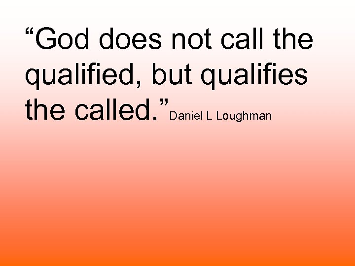“God does not call the qualified, but qualifies the called. ” Daniel L Loughman