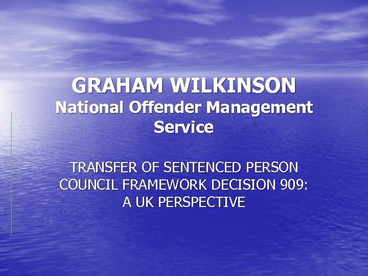 GRAHAM WILKINSON National Offender Management Service TRANSFER OF SENTENCED PERSON COUNCIL FRAMEWORK DECISION 909: