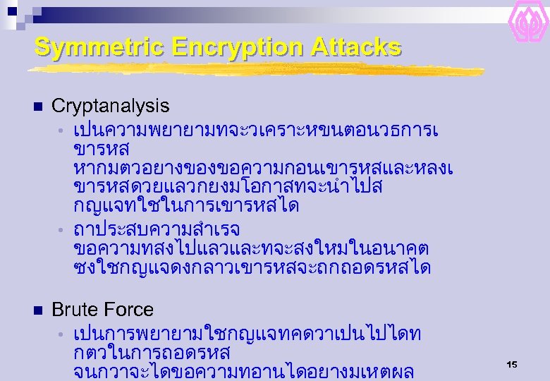 Symmetric Encryption Attacks n Cryptanalysis • เปนความพยายามทจะวเคราะหขนตอนวธการเ ขารหส หากมตวอยางของขอความกอนเขารหสและหลงเ ขารหสดวยแลวกยงมโอกาสทจะนำไปส กญแจทใชในการเขารหสได • ถาประสบความสำเรจ ขอความทสงไปแลวและทจะสงใหมในอนาคต