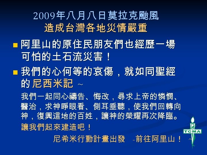 2009年八月八日莫拉克颱風 造成台灣各地災情嚴重 n 阿里山的原住民朋友們也經歷一場 可怕的土石流災害！ n 我們的心何等的哀傷，就如同聖經 的 尼西米記 ~ 我們一起同心禱告、悔改，尋求上帝的憐憫、 醫治，求神睜眼看、側耳垂聽，使我們回轉向 神，復興這地的百姓，讓神的榮耀再次降臨。 讓我們起來建造吧！