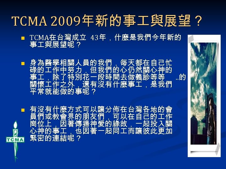 TCMA 2009年新的事 與展望？ n n n TCMA在台灣成立 43年，什麼是我們今年新的 事 與展望呢？ 身為醫學相關人員的我們，每天都在自己忙 碌的 作中努力，但我們的心仍然關心神的 事