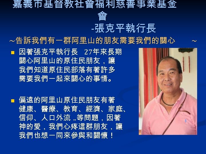 嘉義市基督教社會福利慈善事業基金 會 -張克平執行長 ~告訴我們有一群阿里山的朋友需要我們的關心 n n 因著張克平執行長 27年來長期 關心阿里山的原住民朋友，讓 我們知道原住民部落有著許多 需要我們一起來關心的事情。 偏遠的阿里山原住民朋友有著 健康、醫療、教育、經濟、家庭、 信仰、人口外流.