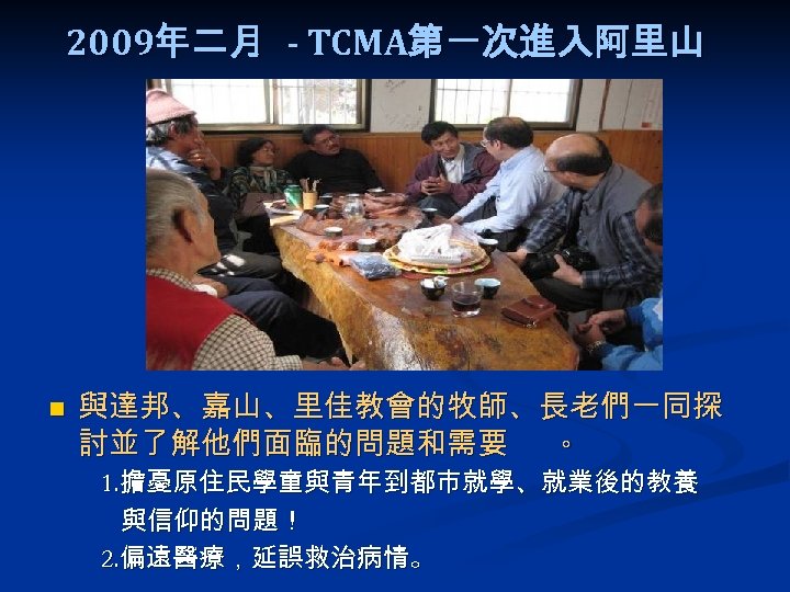 2009年二月 - TCMA第一次進入阿里山 n 與達邦、嘉山、里佳教會的牧師、長老們一同探 討並了解他們面臨的問題和需要 。 1. 擔憂原住民學童與青年到都市就學、就業後的教養 與信仰的問題！ 2. 偏遠醫療，延誤救治病情。 