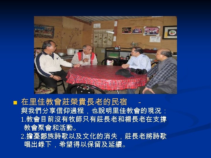 n 在里佳教會莊榮貴長老的民宿 - 與我們分享信仰過程，也說明里佳教會的現況： 1. 教會目前沒有牧師只有莊長老和楊長老在支撐 教會聚會和活動。 2. 擔憂鄒族詩歌以及文化的消失，莊長老將詩歌 唱出錄下，希望得以保留及延續。 