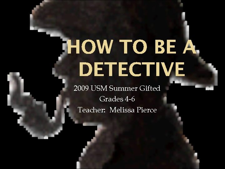 HOW TO BE A DETECTIVE 2009 USM Summer Gifted Grades 4 -6 Teacher: Melissa