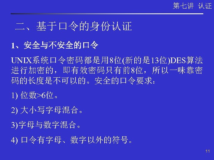 第七讲 认证 二、基于口令的身份认证 1、安全与不安全的口令 UNIX系统口令密码都是用 8位(新的是 13位)DES算法 进行加密的，即有效密码只有前8位，所以一味靠密 码的长度是不可以的。安全的口令要求： 1) 位数>6位。 2) 大小写字母混合。 3)字母与数字混合。