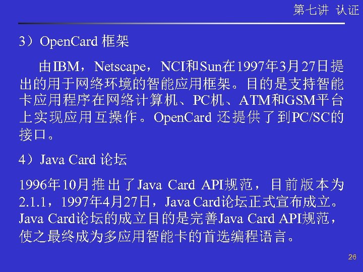 第七讲 认证 3）Open. Card 框架 由IBM，Netscape，NCI和Sun在 1997年 3月27日提 出的用于网络环境的智能应用框架。目的是支持智能 卡应用程序在网络计算机、PC机、ATM和GSM平台 上实现应用互操作。Open. Card 还提供了到PC/SC的 接口。