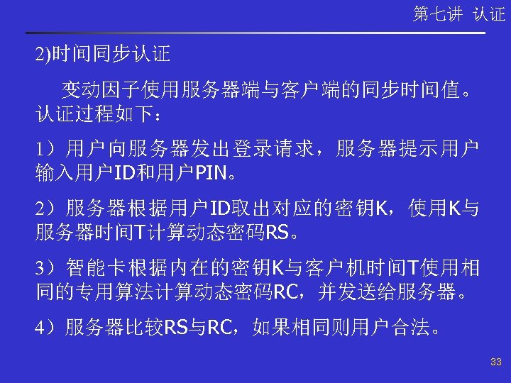 第七讲 认证 2)时间同步认证 变动因子使用服务器端与客户端的同步时间值。 认证过程如下： 1）用户向服务器发出登录请求，服务器提示用户 输入用户ID和用户PIN。 2）服务器根据用户ID取出对应的密钥K，使用K与 服务器时间T计算动态密码RS。 3）智能卡根据内在的密钥K与客户机时间T使用相 同的专用算法计算动态密码RC，并发送给服务器。 4）服务器比较RS与RC，如果相同则用户合法。 33 