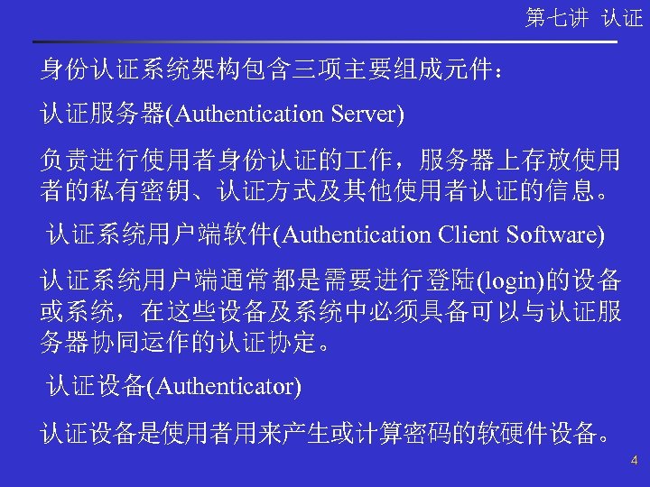 第七讲 认证 身份认证系统架构包含三项主要组成元件： 认证服务器(Authentication Server) 负责进行使用者身份认证的 作，服务器上存放使用 者的私有密钥、认证方式及其他使用者认证的信息。 认证系统用户端软件(Authentication Client Software) 认证系统用户端通常都是需要进行登陆(login)的设备 或系统，在这些设备及系统中必须具备可以与认证服 务器协同运作的认证协定。