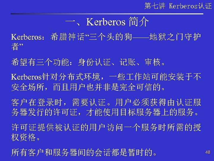 第七讲 Kerberos认证 一、Kerberos 简介 Kerberos：希腊神话“三个头的狗——地狱之门守护 者” 希望有三个功能：身份认证、记账、审核。 Kerberos针对分布式环境，一些 作站可能安装于不 安全场所，而且用户也并非是完全可信的。 客户在登录时，需要认证。用户必须获得由认证服 务器发行的许可证，才能使用目标服务器上的服务。 许可证提供被认证的用户访问一个服务时所需的授 权资格。