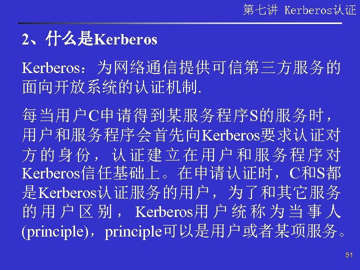 第七讲 Kerberos认证 2、什么是Kerberos：为网络通信提供可信第三方服务的 面向开放系统的认证机制. 每当用户C申请得到某服务程序S的服务时， 用户和服务程序会首先向Kerberos要求认证对 方的身份，认证建立在用户和服务程序对 Kerberos信任基础上。在申请认证时，C和S都 是Kerberos认证服务的用户，为了和其它服务 的 用 户 区 别