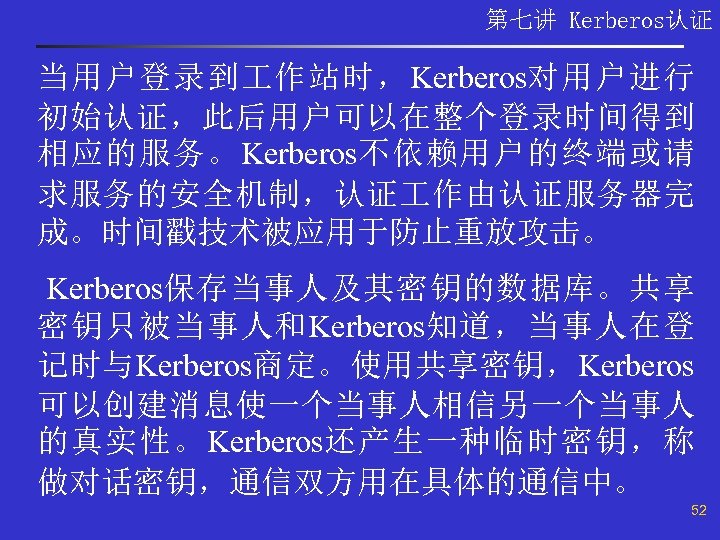 第七讲 Kerberos认证 当用户登录到 作站时，Kerberos对用户进行 初始认证，此后用户可以在整个登录时间得到 相应的服务。Kerberos不依赖用户的终端或请 求服务的安全机制，认证 作由认证服务器完 成。时间戳技术被应用于防止重放攻击。 Kerberos保存当事人及其密钥的数据库。共享 密钥只被当事人和Kerberos知道，当事人在登 记时与Kerberos商定。使用共享密钥，Kerberos 可以创建消息使一个当事人相信另一个当事人 的真实性。Kerberos还产生一种临时密钥，称
