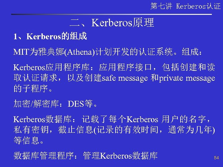 第七讲 Kerberos认证 二、Kerberos原理 1、Kerberos的组成 MIT为雅典娜(Athena)计划开发的认证系统。组成： Kerberos应用程序库：应用程序接口，包括创建和读 取认证请求，以及创建safe message 和private message 的子程序。 加密/解密库：DES等。 Kerberos数据库：记载了每个Kerberos 用户的名字，