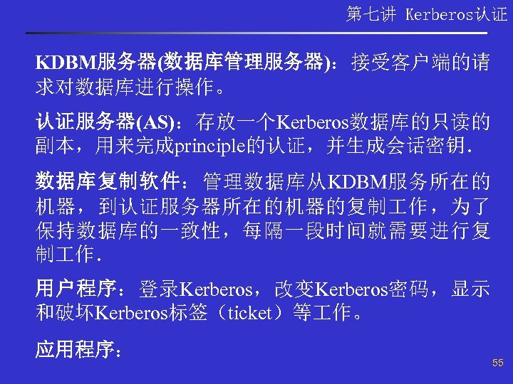 第七讲 Kerberos认证 KDBM服务器(数据库管理服务器)：接受客户端的请 求对数据库进行操作。 认证服务器(AS)：存放一个Kerberos数据库的只读的 副本，用来完成principle的认证，并生成会话密钥． 数据库复制软件：管理数据库从KDBM服务所在的 机器，到认证服务器所在的机器的复制 作，为了 保持数据库的一致性，每隔一段时间就需要进行复 制 作． 用户程序：登录Kerberos，改变Kerberos密码，显示 和破坏Kerberos标签（ticket）等