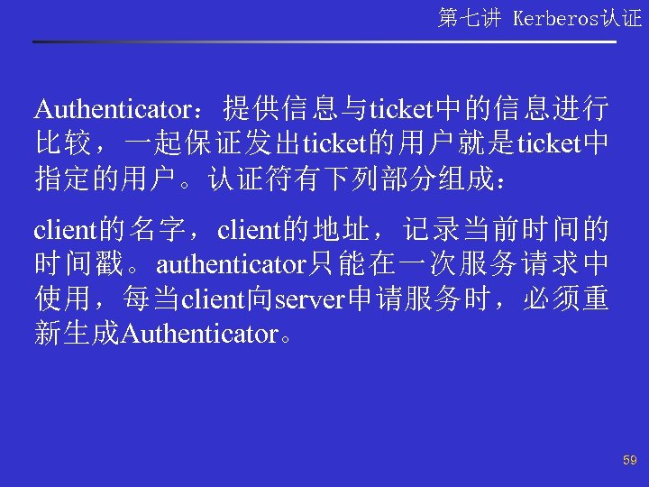 第七讲 Kerberos认证 Authenticator：提供信息与ticket中的信息进行 比较，一起保证发出ticket的用户就是ticket中 指定的用户。认证符有下列部分组成： client的名字，client的地址，记录当前时间的 时间戳。authenticator只能在一次服务请求中 使用，每当client向server申请服务时，必须重 新生成Authenticator。 59 