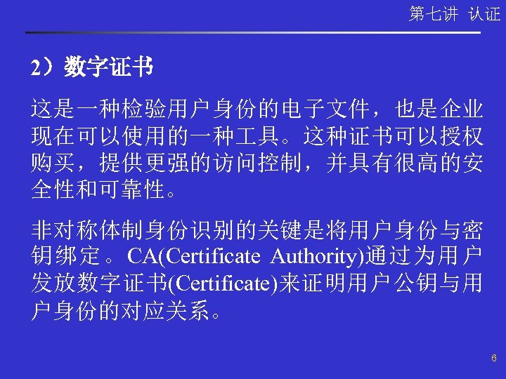 第七讲 认证 2）数字证书 这是一种检验用户身份的电子文件，也是企业 现在可以使用的一种 具。这种证书可以授权 购买，提供更强的访问控制，并具有很高的安 全性和可靠性。 非对称体制身份识别的关键是将用户身份与密 钥绑定。CA(Certificate Authority)通过为用户 发放数字证书(Certificate)来证明用户公钥与用 户身份的对应关系。 6