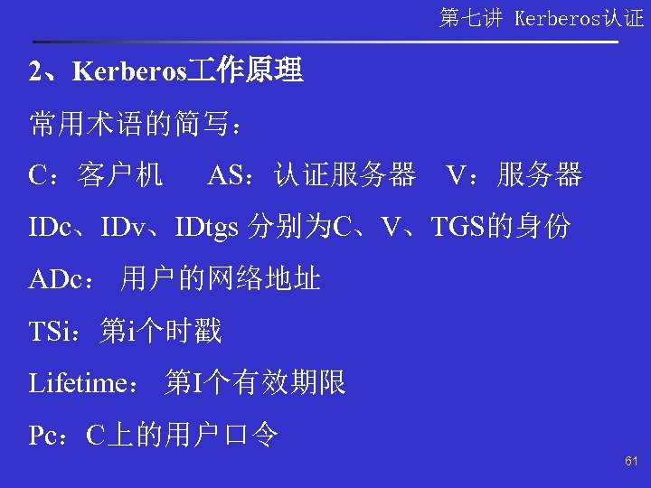 第七讲 Kerberos认证 2、Kerberos 作原理 常用术语的简写： C：客户机 AS：认证服务器 V：服务器 IDc、IDv、IDtgs 分别为C、V、TGS的身份 ADc： 用户的网络地址 TSi：第i个时戳 Lifetime：