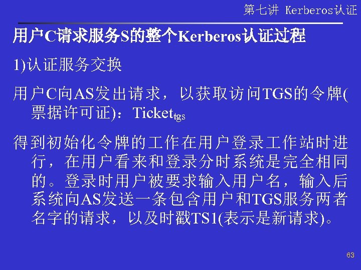 第七讲 Kerberos认证 用户C请求服务S的整个Kerberos认证过程 1)认证服务交换 用户C向AS发出请求，以获取访问TGS的令牌( 票据许可证)：Tickettgs 得到初始化令牌的 作在用户登录 作站时进 行，在用户看来和登录分时系统是完全相同 的。登录时用户被要求输入用户名，输入后 系统向AS发送一条包含用户和TGS服务两者 名字的请求，以及时戳TS 1(表示是新请求)。