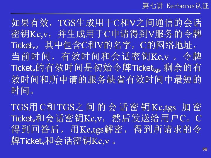 第七讲 Kerberos认证 如果有效，TGS生成用于C和V之间通信的会话 密钥Kc, v，并生成用于C申请得到V服务的令牌 Ticketv，其中包含C和V的名字，C的网络地址， 当前时间，有效时间和会话密钥Kc, v 。令牌 Ticketv的有效时间是初始令牌 Tickettgs 剩余的有 效时间和所申请的服务缺省有效时间中最短的 时间。