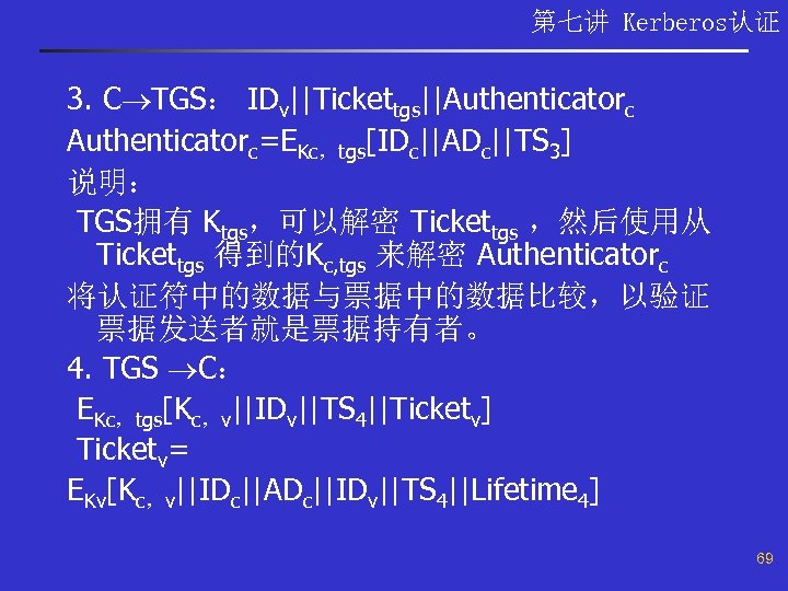 第七讲 Kerberos认证 3. C TGS： IDv||Tickettgs||Authenticatorc=EKc，tgs[IDc||ADc||TS 3] 说明： TGS拥有 Ktgs，可以解密 Tickettgs ，然后使用从 Tickettgs 得到的Kc,