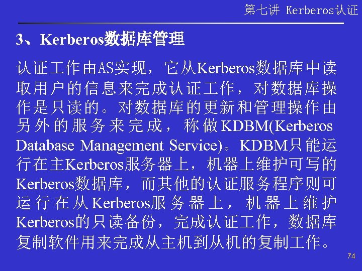 第七讲 Kerberos认证 3、Kerberos数据库管理 认证 作由AS实现，它从Kerberos数据库中读 取用户的信息来完成认证 作，对数据库操 作是只读的。对数据库的更新和管理操作由 另 外 的 服 务 来
