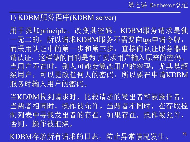 第七讲 Kerberos认证 1) KDBM服务程序(KDBM server) 用于添加principle、改变其密码。KDBM服务请求是独 一无二的，所以请求KDBM服务不需要向tgs申请令牌， 而采用认证中的第一步和第三步，直接向认证服务器申 请认证，这样做的目的是为了要求用户输入原来的密码。 当用户不在时，别人可能会篡改用户的密码，尤其是超 级用户，可以更改任何人的密码，所以要在申请KDBM 服务时输入用户的密码。 当KDBM收到请求时，比较请求的发出者和被操作者， 当两者相同时，操作被允许。当两者不同时，在存取控