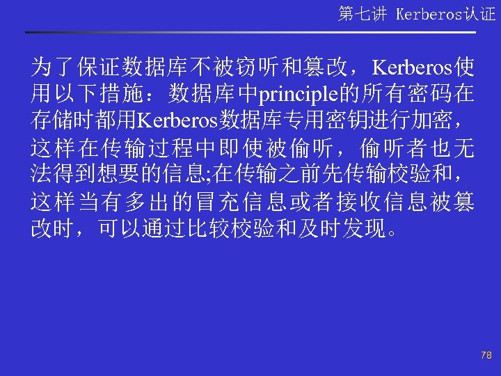 第七讲 Kerberos认证 为了保证数据库不被窃听和篡改，Kerberos使 用以下措施：数据库中principle的所有密码在 存储时都用Kerberos数据库专用密钥进行加密， 这样在传输过程中即使被偷听，偷听者也无 法得到想要的信息; 在传输之前先传输校验和， 这样当有多出的冒充信息或者接收信息被篡 改时，可以通过比较校验和及时发现。 78 