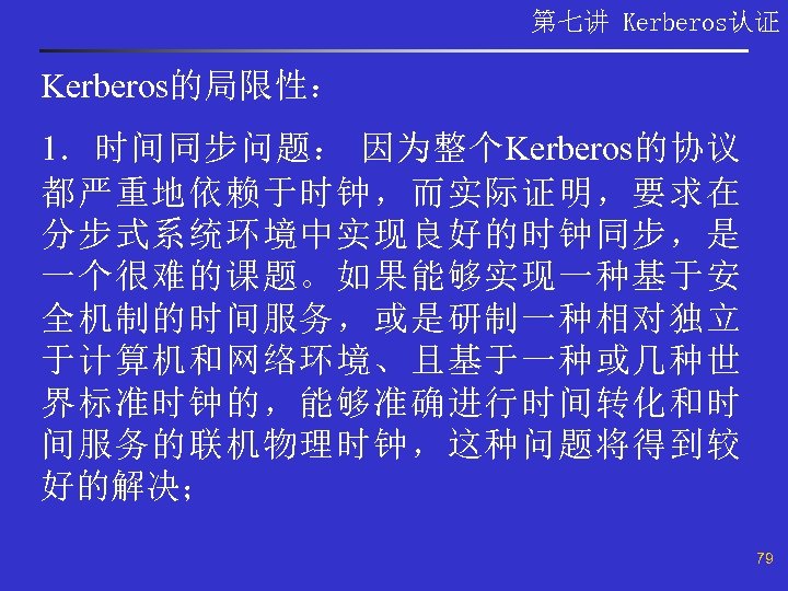 第七讲 Kerberos认证 Kerberos的局限性： 1．时间同步问题： 因为整个Kerberos的协议 都严重地依赖于时钟，而实际证明，要求在 分步式系统环境中实现良好的时钟同步，是 一个很难的课题。如果能够实现一种基于安 全机制的时间服务，或是研制一种相对独立 于计算机和网络环境、且基于一种或几种世 界标准时钟的，能够准确进行时间转化和时 间服务的联机物理时钟，这种问题将得到较 好的解决； 79