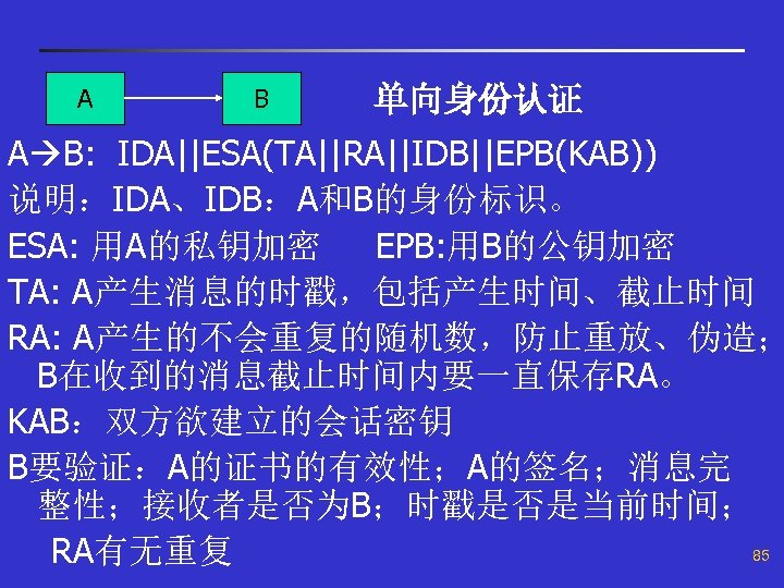 A B 单向身份认证 A B: IDA||ESA(TA||RA||IDB||EPB(KAB)) 说明：IDA、IDB：A和B的身份标识。 ESA: 用A的私钥加密 EPB: 用B的公钥加密 TA: A产生消息的时戳，包括产生时间、截止时间 RA: