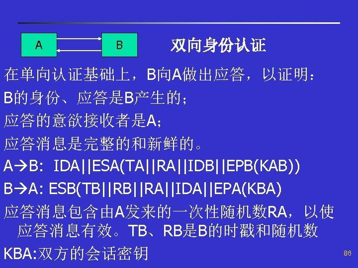 A B 双向身份认证 在单向认证基础上，B向A做出应答，以证明： B的身份、应答是B产生的； 应答的意欲接收者是A； 应答消息是完整的和新鲜的。 A B: IDA||ESA(TA||RA||IDB||EPB(KAB)) B A: ESB(TB||RA||IDA||EPA(KBA) 应答消息包含由A发来的一次性随机数RA，以使