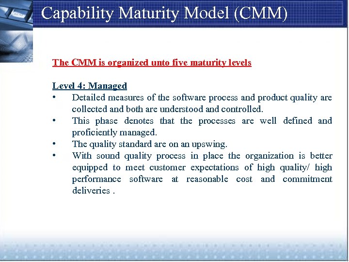 Capability Maturity Model (CMM) The CMM is organized unto five maturity levels Level 4: