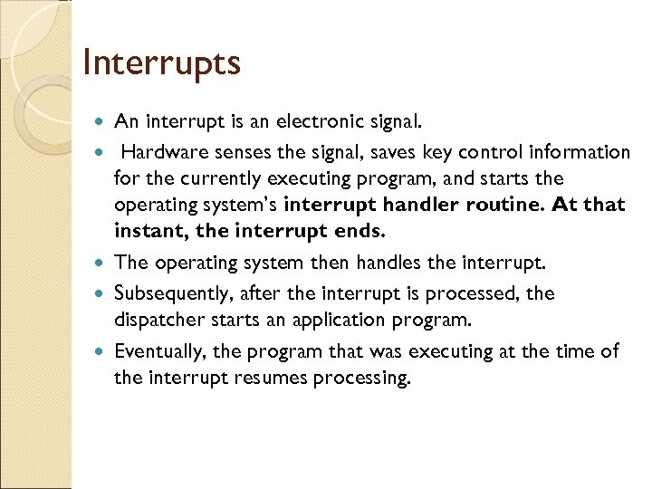 Interrupts An interrupt is an electronic signal. Hardware senses the signal, saves key control