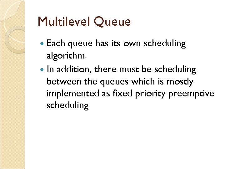 Multilevel Queue Each queue has its own scheduling algorithm. In addition, there must be