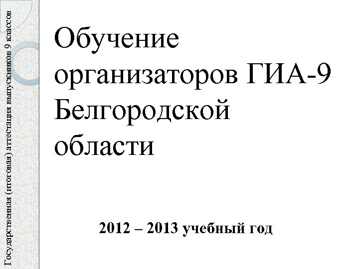 Государственная (итоговая) аттестация выпускников 9 классов Обучение организаторов ГИА-9 Белгородской области 2012 – 2013