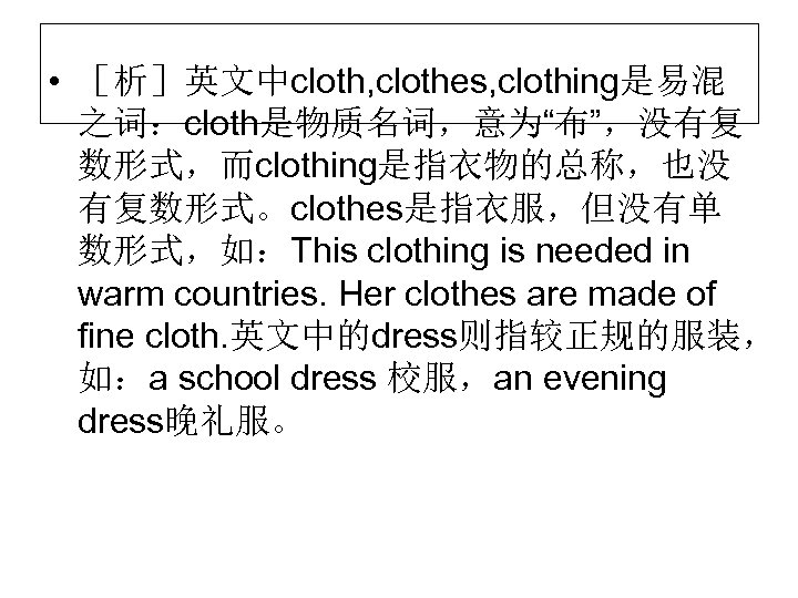  • ［析］英文中cloth, clothes, clothing是易混 之词：cloth是物质名词，意为“布”，没有复 数形式，而clothing是指衣物的总称，也没 有复数形式。clothes是指衣服，但没有单 数形式，如：This clothing is needed in warm