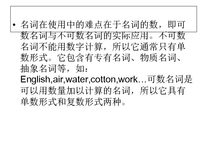  • 名词在使用中的难点在于名词的数，即可 数名词与不可数名词的实际应用。不可数 名词不能用数字计算，所以它通常只有单 数形式。它包含有专有名词、物质名词、 抽象名词等，如： English, air, water, cotton, work…可数名词是 可以用数量加以计算的名词，所以它具有 单数形式和复数形式两种。