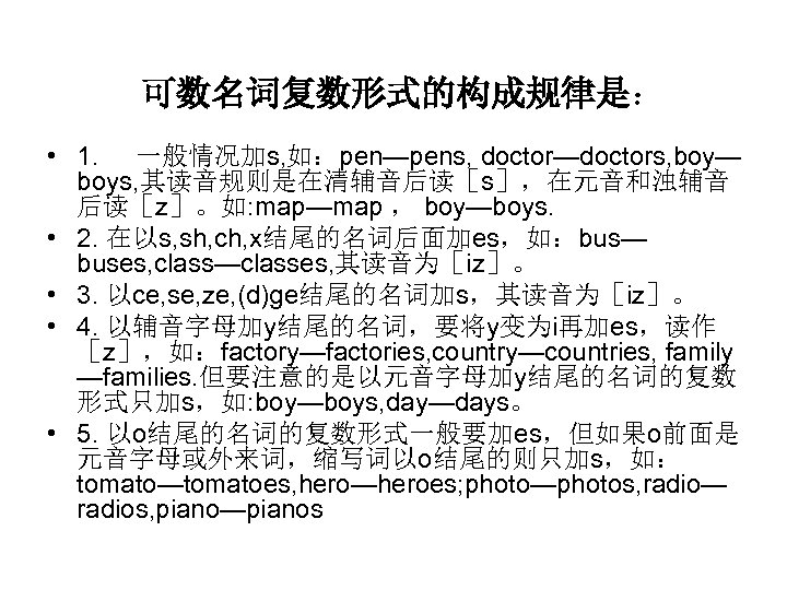 可数名词复数形式的构成规律是： • 1. 一般情况加s, 如：pen—pens, doctor—doctors, boy— boys, 其读音规则是在清辅音后读［s］，在元音和浊辅音 后读［z］。如: map—map ， boy—boys. •