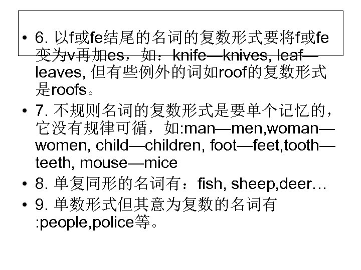 • 6. 以f或fe结尾的名词的复数形式要将f或fe 变为v再加es，如：knife—knives, leaf— leaves, 但有些例外的词如roof的复数形式 是roofs。 • 7. 不规则名词的复数形式是要单个记忆的， 它没有规律可循，如: man—men,